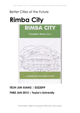 ENBE | Final Project | Part A – Process Journal Report Compilation | Pamphlet & Model Representation
Better Cities of the Future
Rimba City
TEOH JUN XIANG | 0322099
FNBE JAN 2015 | Taylor’s University
TEOH JUN XIANG | O322099 | Ms. DELLIYA ZAIN| FNBE JAN 2015 | Taylor’s University
1
 
