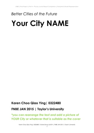 ENBE | Final Project | Part A – Process Journal Report Compilation | Pamphlet & Model Representation
Better Cities of the Future
Your City NAME
Karen Choo Qiao Ying| 0322480
FNBE JAN 2015 | Taylor’s University
*you can rearrange the text and add a picture of
YOUR City or whatever that is suitable as the cover
Karen Choo Qiao Ying| 0322480| Tutorial Group d/i/f/h | FNBE JAN 2015 | Taylor’s University
1
 
