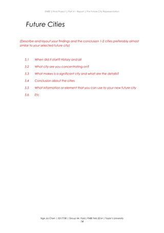ENBE | Final Project | Part A – Report | The Future City Representation
Future Cities
(Describe and layout your findings and the conclusion 1-2 cities preferably almost
similar to your selected future city)
5.1 When did it start? History and all
5.2 What city are you concentrating on?
5.3 What makes is a significant city and what are the details?
5.4 Conclusion about the cities
5.5 What information or element that you can use to your new future city
5.6 Etc
Nge Jia Chen | 0317738 | Group Mr. Fariz| FNBE Feb 2014 | Taylor’s University
14
 