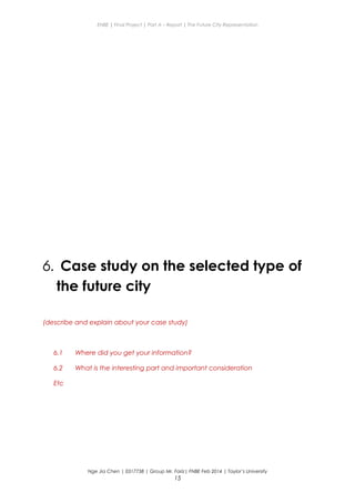 ENBE | Final Project | Part A – Report | The Future City Representation
6. Case study on the selected type of
the future city
(describe and explain about your case study)
6.1 Where did you get your information?
6.2 What is the interesting part and important consideration
Etc
Nge Jia Chen | 0317738 | Group Mr. Fariz| FNBE Feb 2014 | Taylor’s University
15
 