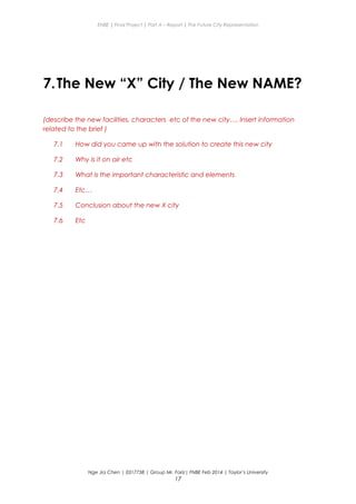 ENBE | Final Project | Part A – Report | The Future City Representation
7.The New “X” City / The New NAME?
(describe the new facilities, characters etc of the new city…. Insert information
related to the brief )
7.1 How did you came up with the solution to create this new city
7.2 Why is it on air etc
7.3 What is the important characteristic and elements
7.4 Etc…
7.5 Conclusion about the new X city
7.6 Etc
Nge Jia Chen | 0317738 | Group Mr. Fariz| FNBE Feb 2014 | Taylor’s University
17
 