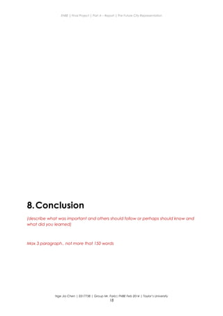ENBE | Final Project | Part A – Report | The Future City Representation
8.Conclusion
(describe what was important and others should follow or perhaps should know and
what did you learned)
Max 3 paragraph.. not more that 150 words
Nge Jia Chen | 0317738 | Group Mr. Fariz| FNBE Feb 2014 | Taylor’s University
18
 