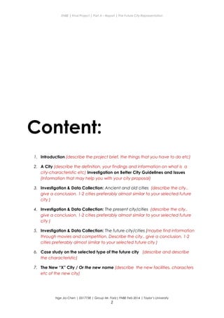 ENBE | Final Project | Part A – Report | The Future City Representation
Content:
1. Introduction (describe the project brief, the things that you have to do etc)
2. A City (describe the definition, your findings and information on what is a
city-characteristic etc) Investigation on Better City Guidelines and Issues
(Information that may help you with your city proposal)
3. Investigation & Data Collection: Ancient and old cities (describe the city..
give a conclusion. 1-2 cities preferably almost similar to your selected future
city )
4. Investigation & Data Collection: The present city/cities (describe the city..
give a conclusion. 1-2 cities preferably almost similar to your selected future
city )
5. Investigation & Data Collection: The future city/cities (maybe find information
through movies and competition. Describe the city.. give a conclusion. 1-2
cities preferably almost similar to your selected future city )
6. Case study on the selected type of the future city (describe and describe
the characteristic)
7. The New “X” City / Or the new name (describe the new facilities, characters
etc of the new city)
Nge Jia Chen | 0317738 | Group Mr. Fariz| FNBE Feb 2014 | Taylor’s University
2
 