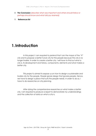 ENBE | Final Project | Part A – Report | The Future City Representation
8. The Conclusion (describe what was important and others should follow or
perhaps should know and what did you learned)
9. References list
1.Introduction
In this project, I am required to pretend that I am the mayor of the “X”
city and to propose a better future city for the people because the city is no
longer livable. In order to create a better city, I will have to find out what a
city is, its development and history, components, elements and what makes a
better city.
This project is aimed to expose us on how to design a sustainable and
livable city for the people. People ignore design that ignores people. Hence,
we have to design a place that suits the people needs. In order to do so, I
have to do researches on city planning.
After doing the comprehensive researches on what makes a better
city, I am required to produce a report to demonstrate my understandings
and the collection of data on what a city is.
Nge Jia Chen | 0317738 | Group Mr. Fariz| FNBE Feb 2014 | Taylor’s University
3
 