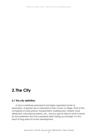 ENBE | Final Project | Part A – Report | The Future City Representation
2.The City
2.1 The city definition
A city is a relatively permanent and highly organized center of
population, of greater size or importance than a town or village. Think of the
complexity of road systems, transportation, building laws, markets, food
distribution, educational systems, etc., and you get an idea of what is meant
by that statement. But that complexity didn't spring up overnight. It is the
result of long years of human development.
Nge Jia Chen | 0317738 | Group Mr. Fariz| FNBE Feb 2014 | Taylor’s University
4
 