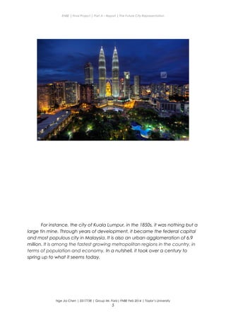 ENBE | Final Project | Part A – Report | The Future City Representation
For instance, the city of Kuala Lumpur, in the 1850s, it was nothing but a
large tin mine. Through years of development, it became the federal capital
and most populous city in Malaysia. It is also an urban agglomeration of 6.9
million. It is among the fastest growing metropolitan regions in the country, in
terms of population and economy. In a nutshell, it took over a century to
spring up to what it seems today.
Nge Jia Chen | 0317738 | Group Mr. Fariz| FNBE Feb 2014 | Taylor’s University
5
 