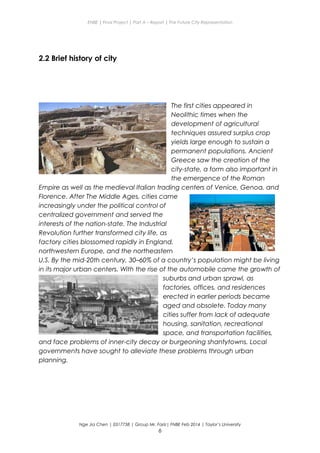 ENBE | Final Project | Part A – Report | The Future City Representation
2.2 Brief history of city
The first cities appeared in
Neolithic times when the
development of agricultural
techniques assured surplus crop
yields large enough to sustain a
permanent populations. Ancient
Greece saw the creation of the
city-state, a form also important in
the emergence of the Roman
Empire as well as the medieval Italian trading centers of Venice, Genoa, and
Florence. After The Middle Ages, cities came
increasingly under the political control of
centralized government and served the
interests of the nation-state. The Industrial
Revolution further transformed city life, as
factory cities blossomed rapidly in England,
northwestern Europe, and the northeastern
U.S. By the mid-20th century, 30–60% of a country’s population might be living
in its major urban centers. With the rise of the automobile came the growth of
suburbs and urban sprawl, as
factories, offices, and residences
erected in earlier periods became
aged and obsolete. Today many
cities suffer from lack of adequate
housing, sanitation, recreational
space, and transportation facilities,
and face problems of inner-city decay or burgeoning shantytowns. Local
governments have sought to alleviate these problems through urban
planning.
Nge Jia Chen | 0317738 | Group Mr. Fariz| FNBE Feb 2014 | Taylor’s University
6
 
