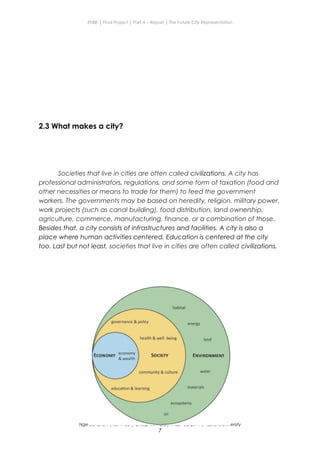 ENBE | Final Project | Part A – Report | The Future City Representation
2.3 What makes a city?
Societies that live in cities are often called civilizations. A city has
professional administrators, regulations, and some form of taxation (food and
other necessities or means to trade for them) to feed the government
workers. The governments may be based on heredity, religion, military power,
work projects (such as canal building), food distribution, land ownership,
agriculture, commerce, manufacturing, finance, or a combination of those.
Besides that, a city consists of infrastructures and facilities. A city is also a
place where human activities centered. Education is centered at the city
too. Last but not least, societies that live in cities are often called civilizations.
Nge Jia Chen | 0317738 | Group Mr. Fariz| FNBE Feb 2014 | Taylor’s University
7
 