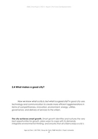 ENBE | Final Project | Part A – Report | The Future City Representation
2.4 What makes a good city?
Now we know what a city is, but what is a good city? A good city uses
technology and communication to create more efficient agglomerations in
terms of competitiveness, innovation, environment, energy, utilities,
governance, and delivery of services to the citizen.
The city achieves smart growth. Smart growth identifies and nurtures the very
best opportunities for growth, plans ways to cope with its demands,
integrates environmental thinking, and ensures that all citizens enjoy a city’s
Nge Jia Chen | 0317738 | Group Mr. Fariz| FNBE Feb 2014 | Taylor’s University
8
 