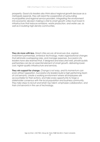 ENBE | Final Project | Part A – Report | The Future City Representation
prosperity. Good city leaders also think about regional growth because as a
metropolis expands, they will need the cooperation of surrounding
municipalities and regional service providers. Integrating the environment
into economic decision making is vital to smart growth: cities must invest in
infrastructure that reduces emissions, waste production, and water use, as
well as in building high-density communities.
They do more with less. Great cities secure all revenues due, explore
investment partnerships, embrace technology, make organizational changes
that eliminate overlapping roles, and manage expenses. Successful city
leaders have also learned that, if designed and executed well, private–public
partnerships can be an essential element of smart growth, delivering lower-
cost, higher-quality infrastructure and services.
They win support for change. Change is not easy, and its momentum can
even attract opposition. Successful city leaders build a high-performing team
of civil servants, create a working environment where all employees are
accountable for their actions, and take every opportunity to forge a
stakeholder consensus with the local population and business community.
They take steps to recruit and retain top talent, emphasize collaboration, and
train civil servants in the use of technology.
Nge Jia Chen | 0317738 | Group Mr. Fariz| FNBE Feb 2014 | Taylor’s University
9
 