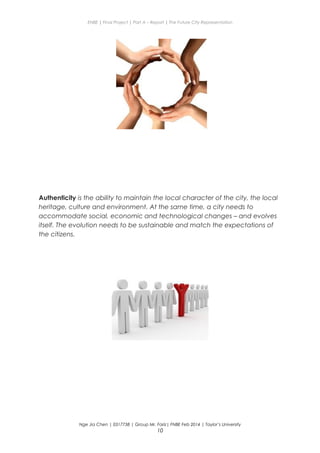 ENBE | Final Project | Part A – Report | The Future City Representation
Authenticity is the ability to maintain the local character of the city, the local
heritage, culture and environment. At the same time, a city needs to
accommodate social, economic and technological changes – and evolves
itself. The evolution needs to be sustainable and match the expectations of
the citizens.
Nge Jia Chen | 0317738 | Group Mr. Fariz| FNBE Feb 2014 | Taylor’s University
10
 