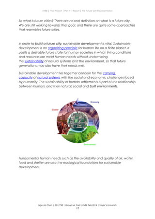 ENBE | Final Project | Part A – Report | The Future City Representation
So what is future cities? There are no real definition on what is a future city.
We are still working towards that goal, and there are quite some approaches
that resembles future cities.
In order to build a future city, sustainable development is vital. Sustainable
development is an organizing principle for human life on a finite planet. It
posits a desirable future state for human societies in which living conditions
and resource-use meet human needs without undermining
the sustainability of natural systems and the environment, so that future
generations may also have their needs met.
Sustainable development ties together concern for the carrying
capacity of natural systems with the social and economic challenges faced
by humanity. The sustainability of human settlements is part of the relationship
between humans and their natural, social and built environments.
Fundamental human needs such as the availability and quality of air, water,
food and shelter are also the ecological foundations for sustainable
development.
Nge Jia Chen | 0317738 | Group Mr. Fariz| FNBE Feb 2014 | Taylor’s University
12
 