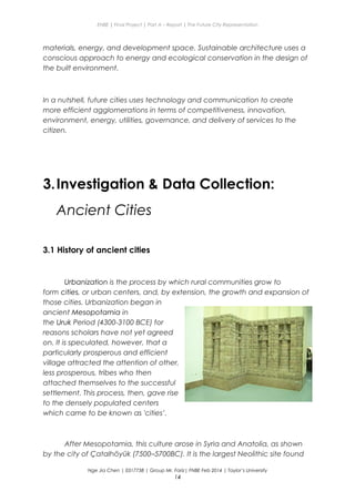 ENBE | Final Project | Part A – Report | The Future City Representation
materials, energy, and development space. Sustainable architecture uses a
conscious approach to energy and ecological conservation in the design of
the built environment.
In a nutshell, future cities uses technology and communication to create
more efficient agglomerations in terms of competitiveness, innovation,
environment, energy, utilities, governance, and delivery of services to the
citizen.
3.Investigation & Data Collection:
Ancient Cities
3.1 History of ancient cities
Urbanization is the process by which rural communities grow to
form cities, or urban centers, and, by extension, the growth and expansion of
those cities. Urbanization began in
ancient Mesopotamia in
the Uruk Period (4300-3100 BCE) for
reasons scholars have not yet agreed
on. It is speculated, however, that a
particularly prosperous and efficient
village attracted the attention of other,
less prosperous, tribes who then
attached themselves to the successful
settlement. This process, then, gave rise
to the densely populated centers
which came to be known as 'cities’.
After Mesopotamia, this culture arose in Syria and Anatolia, as shown
by the city of Çatalhöyük (7500–5700BC). It is the largest Neolithic site found
Nge Jia Chen | 0317738 | Group Mr. Fariz| FNBE Feb 2014 | Taylor’s University
14
 