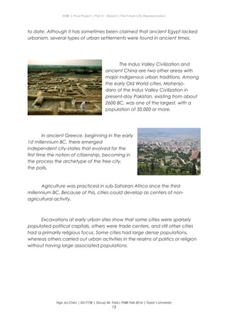ENBE | Final Project | Part A – Report | The Future City Representation
to date. Although it has sometimes been claimed that ancient Egypt lacked
urbanism, several types of urban settlements were found in ancient times.
The Indus Valley Civilization and
ancient China are two other areas with
major indigenous urban traditions. Among
the early Old World cities, Mohenjo-
daro of the Indus Valley Civilization in
present-day Pakistan, existing from about
2600 BC, was one of the largest, with a
population of 50,000 or more.
In ancient Greece, beginning in the early
1st millennium BC, there emerged
independent city-states that evolved for the
first time the notion of citizenship, becoming in
the process the archetype of the free city,
the polis.
Agriculture was practiced in sub-Saharan Africa since the third
millennium BC. Because of this, cities could develop as centers of non-
agricultural activity.
Excavations at early urban sites show that some cities were sparsely
populated political capitals, others were trade centers, and still other cities
had a primarily religious focus. Some cities had large dense populations,
whereas others carried out urban activities in the realms of politics or religion
without having large associated populations.
Nge Jia Chen | 0317738 | Group Mr. Fariz| FNBE Feb 2014 | Taylor’s University
15
 