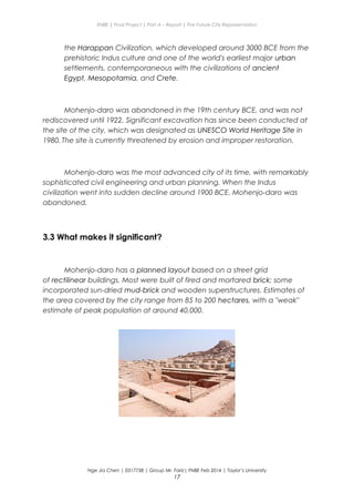 ENBE | Final Project | Part A – Report | The Future City Representation
the Harappan Civilization, which developed around 3000 BCE from the
prehistoric Indus culture and one of the world's earliest major urban
settlements, contemporaneous with the civilizations of ancient
Egypt, Mesopotamia, and Crete.
Mohenjo-daro was abandoned in the 19th century BCE, and was not
rediscovered until 1922. Significant excavation has since been conducted at
the site of the city, which was designated as UNESCO World Heritage Site in
1980. The site is currently threatened by erosion and improper restoration.
Mohenjo-daro was the most advanced city of its time, with remarkably
sophisticated civil engineering and urban planning. When the Indus
civilization went into sudden decline around 1900 BCE, Mohenjo-daro was
abandoned.
3.3 What makes it significant?
Mohenjo-daro has a planned layout based on a street grid
of rectilinear buildings. Most were built of fired and mortared brick; some
incorporated sun-dried mud-brick and wooden superstructures. Estimates of
the area covered by the city range from 85 to 200 hectares, with a "weak"
estimate of peak population at around 40,000.
Nge Jia Chen | 0317738 | Group Mr. Fariz| FNBE Feb 2014 | Taylor’s University
17
 