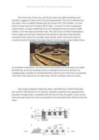 ENBE | Final Project | Part A – Report | The Future City Representation
The sheer size of the city, and its provision of public buildings and
facilities, suggests a high level of social organization. The city is divided into
two parts, the so-called Citadel and the Lower City. The Citadel – a mud-
brick mound around 12 meters (39 ft) high – is known to have supported
public baths, a large residential structure designed to house about 5,000
citizens, and two large assembly halls. The city had a central marketplace,
with a large central well. Individual households or groups of households
obtained their water from smaller wells. Waste water was channeled to
covered drains that lined the major streets. Some houses, presumably those
of wealthier inhabitants, include rooms that appear to have been set aside
for bathing, and one building had an underground furnace (known as
a hypocaust), possibly for heated bathing. Most houses had inner courtyards,
with doors that opened onto side-lanes. Some buildings had two stories.
One large building in Mohenjo-daro, identified as a "Great Granary"
has certain wall-divisions in its massive wooden superstructure appeared to
be grain storage-bays, complete with air-ducts to dry the grain. Carts would
have brought grain from the countryside and unloaded them directly into the
bays.
Nge Jia Chen | 0317738 | Group Mr. Fariz| FNBE Feb 2014 | Taylor’s University
18
 