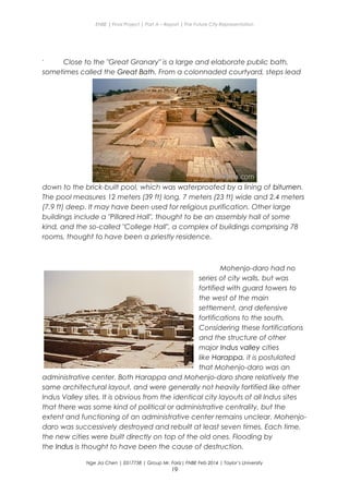 ENBE | Final Project | Part A – Report | The Future City Representation
` Close to the "Great Granary" is a large and elaborate public bath,
sometimes called the Great Bath. From a colonnaded courtyard, steps lead
down to the brick-built pool, which was waterproofed by a lining of bitumen.
The pool measures 12 meters (39 ft) long, 7 meters (23 ft) wide and 2.4 meters
(7.9 ft) deep. It may have been used for religious purification. Other large
buildings include a "Pillared Hall", thought to be an assembly hall of some
kind, and the so-called "College Hall", a complex of buildings comprising 78
rooms, thought to have been a priestly residence.
Mohenjo-daro had no
series of city walls, but was
fortified with guard towers to
the west of the main
settlement, and defensive
fortifications to the south.
Considering these fortifications
and the structure of other
major Indus valley cities
like Harappa, it is postulated
that Mohenjo-daro was an
administrative center. Both Harappa and Mohenjo-daro share relatively the
same architectural layout, and were generally not heavily fortified like other
Indus Valley sites. It is obvious from the identical city layouts of all Indus sites
that there was some kind of political or administrative centrality, but the
extent and functioning of an administrative center remains unclear. Mohenjo-
daro was successively destroyed and rebuilt at least seven times. Each time,
the new cities were built directly on top of the old ones. Flooding by
the Indus is thought to have been the cause of destruction.
Nge Jia Chen | 0317738 | Group Mr. Fariz| FNBE Feb 2014 | Taylor’s University
19
 