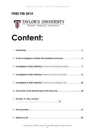 ENBE | Final Project | Part A – Report | The Future City Representation
FNBE FEB 2014
Content:
1. Introduction………………………………………………………………………………….. 3
2. A City Investigation on Better City Guidelines and Issues…………………………...4
3. Investigation & Data Collection: Ancient cities (Mohenjo Daro)…………………...9
4. Investigation & Data Collection: Present city (City of Sydney).……………………16
5. Investigation & Data Collection: The future city (Masdar city)……….……………23
6. Case study on the selected type of the future city…………………………………..30
7. The New “X” City, ESPERO
………………………………………………………………..31
8. The Conclusion………………………………………………………………………………41
9. References list……………………………………………………………………………….42
Nge Jia Chen | 0317738 | Group Mr. Fariz| FNBE Feb 2014 | Taylor’s University
2
 