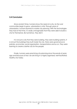 ENBE | Final Project | Part A – Report | The Future City Representation
3.4 Conclusion
Since ancient times, humans know the need of a city. As the rural
communities begin to grow, urbanization is vital. Through years of
urbanization, humans learned to master city planning. With the technologies
they had at that time, it’s really unimaginable that they were able to build a
city for themselves. But somehow, they did it.
It is not just a city that they were building, they were building systems. It
is not just the buildings they built made the city, there were governance &
policies, economies, social organization, transportations and so on. They were
learning to create a better city for the people.
Finally, humans were practicing city planning since thousands of years
ago and because of that, we are living in a highly organized, well-facilitated,
healthy city today.
Nge Jia Chen | 0317738 | Group Mr. Fariz| FNBE Feb 2014 | Taylor’s University
20
 