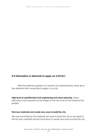 ENBE | Final Project | Part A – Report | The Future City Representation
4.5 Information or elements to apply on ESPERO
After the extensive research on ancient city Mohenjo Daro, there are a
few elements that I would like to apply in my city:
High level of sophisticated civil engineering and urban planning. Urban
planning is very important as the design of the city must suit the needs of the
people.
Find new materials and create new ways to build the city.
We may be limited by the materials we need to build the city so we need to
find for new materials and be innovative to create new ways to build the city.
Nge Jia Chen | 0317738 | Group Mr. Fariz| FNBE Feb 2014 | Taylor’s University
21
 