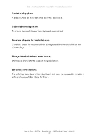 ENBE | Final Project | Part A – Report | The Future City Representation
Central trading place.
A place where all the economic activities centered.
Good waste management.
To ensure the sanitation of the city is well maintained.
Great use of space for residential area.
Construct areas for residential that is integrated into the activities of the
surroundings.
Storage base for food and water source.
Store food and water to support the population.
Self defense mechanisms.
The safety of the city and the inhabitants in it must be ensured to provide a
safe and comfortable place for them.
Nge Jia Chen | 0317738 | Group Mr. Fariz| FNBE Feb 2014 | Taylor’s University
22
 