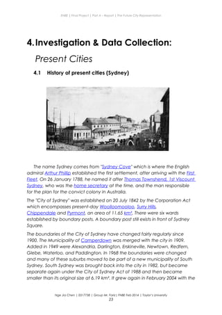 ENBE | Final Project | Part A – Report | The Future City Representation
4.Investigation & Data Collection:
Present Cities
4.1 History of present cities (Sydney)
The name Sydney comes from "Sydney Cove" which is where the English
admiral Arthur Phillip established the first settlement, after arriving with the First
Fleet. On 26 January 1788, he named it after Thomas Townshend, 1st Viscount
Sydney, who was the home secretary at the time, and the man responsible
for the plan for the convict colony in Australia.
The "City of Sydney" was established on 20 July 1842 by the Corporation Act
which encompasses present-day Woolloomooloo, Surry Hills,
Chippendale and Pyrmont, an area of 11.65 km². There were six wards
established by boundary posts. A boundary post still exists in front of Sydney
Square.
The boundaries of the City of Sydney have changed fairly regularly since
1900. The Municipality of Camperdown was merged with the city in 1909.
Added in 1949 were Alexandria, Darlington, Erskineville, Newtown, Redfern,
Glebe, Waterloo, and Paddington. In 1968 the boundaries were changed
and many of these suburbs moved to be part of a new municipality of South
Sydney. South Sydney was brought back into the city in 1982, but became
separate again under the City of Sydney Act of 1988 and then became
smaller than its original size at 6.19 km². It grew again in February 2004 with the
Nge Jia Chen | 0317738 | Group Mr. Fariz| FNBE Feb 2014 | Taylor’s University
23
 