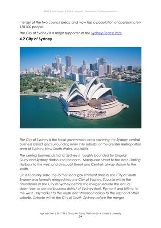 ENBE | Final Project | Part A – Report | The Future City Representation
merger of the two council areas, and now has a population of approximately
170,000 people.
The City of Sydney is a major supporter of the Sydney Peace Prize.
4.2 City of Sydney
The City of Sydney is the local government area covering the Sydney central
business district and surrounding inner city suburbs of the greater metropolitan
area of Sydney, New South Wales, Australia.
The central business district of Sydney is roughly bounded by Circular
Quay and Sydney Harbour to the north, Macquarie Street to the east, Darling
Harbour to the west and Liverpool Street and Central railway station to the
south.
On 6 February 2004, the former local government area of the City of South
Sydney was formally merged into the City of Sydney. Suburbs within the
boundaries of the City of Sydney before the merger include the actual
downtown or central business district of Sydney itself, Pyrmont and Ultimo to
the west, Haymarket to the south and Woolloomooloo to the east and other
suburbs. Suburbs within the City of South Sydney before the merger
Nge Jia Chen | 0317738 | Group Mr. Fariz| FNBE Feb 2014 | Taylor’s University
24
 