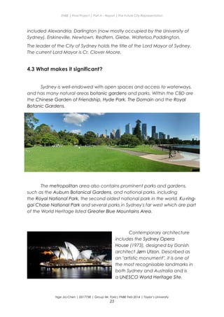 ENBE | Final Project | Part A – Report | The Future City Representation
included Alexandria, Darlington (now mostly occupied by the University of
Sydney), Erskineville, Newtown, Redfern, Glebe, Waterloo,Paddington.
The leader of the City of Sydney holds the title of the Lord Mayor of Sydney.
The current Lord Mayor is Cr. Clover Moore.
4.3 What makes it significant?
Sydney is well-endowed with open spaces and access to waterways,
and has many natural areas botanic gardens and parks. Within the CBD are
the Chinese Garden of Friendship, Hyde Park, The Domain and the Royal
Botanic Gardens.
The metropolitan area also contains prominent parks and gardens,
such as the Auburn Botanical Gardens, and national parks, including
the Royal National Park, the second oldest national park in the world, Ku-ring-
gai Chase National Park and several parks in Sydney's far west which are part
of the World Heritage listed Greater Blue Mountains Area.
Contemporary architecture
includes the Sydney Opera
House (1973), designed by Danish
architect Jørn Utzon. Described as
an "artistic monument", it is one of
the most recognisable landmarks in
both Sydney and Australia and is
a UNESCO World Heritage Site.
Nge Jia Chen | 0317738 | Group Mr. Fariz| FNBE Feb 2014 | Taylor’s University
25
 