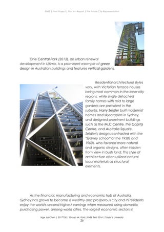 ENBE | Final Project | Part A – Report | The Future City Representation
One Central Park (2013), an urban renewal
development in Ultimo, is a prominent example of green
design in Australian buildings and features vertical gardens.
Residential architectural styles
vary, with Victorian terrace houses
being most common in the inner city
regions, while single detached
family homes with mid to large
gardens are prevalent in the
suburbs. Harry Seidler built modernist
homes and skyscrapers in Sydney,
and designed prominent buildings
such as the MLC Centre, the Capita
Centre, and Australia Square.
Seidler's designs contrasted with the
"Sydney school" of the 1950s and
1960s, who favored more natural
and organic designs, often hidden
from view in bush land. This style of
architecture often utilized natural
local materials as structural
elements.
As the financial, manufacturing and economic hub of Australia,
Sydney has grown to become a wealthy and prosperous city and its residents
enjoy the world's second highest earnings when measured using domestic
purchasing power, among world cities. The largest economic sectors in
Nge Jia Chen | 0317738 | Group Mr. Fariz| FNBE Feb 2014 | Taylor’s University
26
 