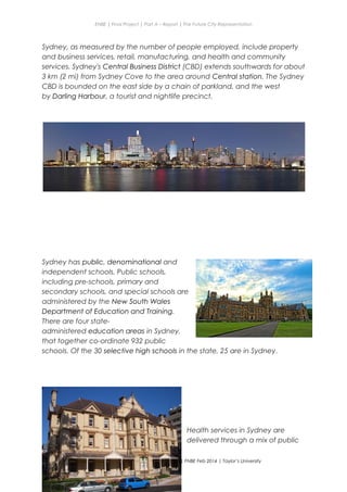 ENBE | Final Project | Part A – Report | The Future City Representation
Sydney, as measured by the number of people employed, include property
and business services, retail, manufacturing, and health and community
services. Sydney's Central Business District (CBD) extends southwards for about
3 km (2 mi) from Sydney Cove to the area around Central station. The Sydney
CBD is bounded on the east side by a chain of parkland, and the west
by Darling Harbour, a tourist and nightlife precinct.
Sydney has public, denominational and
independent schools. Public schools,
including pre-schools, primary and
secondary schools, and special schools are
administered by the New South Wales
Department of Education and Training.
There are four state-
administered education areas in Sydney,
that together co-ordinate 932 public
schools. Of the 30 selective high schools in the state, 25 are in Sydney.
Health services in Sydney are
delivered through a mix of public
Nge Jia Chen | 0317738 | Group Mr. Fariz| FNBE Feb 2014 | Taylor’s University
27
 