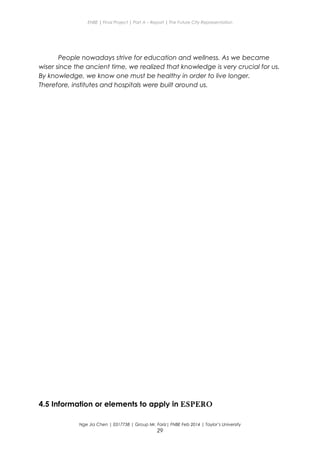 ENBE | Final Project | Part A – Report | The Future City Representation
People nowadays strive for education and wellness. As we became
wiser since the ancient time, we realized that knowledge is very crucial for us.
By knowledge, we know one must be healthy in order to live longer.
Therefore, institutes and hospitals were built around us.
4.5 Information or elements to apply in ESPERO
Nge Jia Chen | 0317738 | Group Mr. Fariz| FNBE Feb 2014 | Taylor’s University
29
 