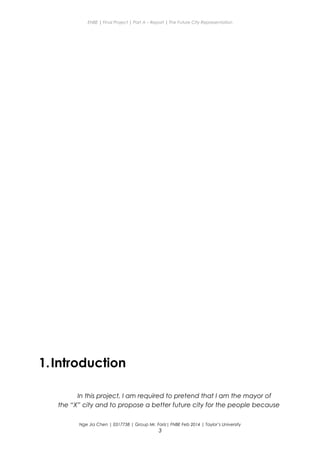 ENBE | Final Project | Part A – Report | The Future City Representation
1.Introduction
In this project, I am required to pretend that I am the mayor of
the “X” city and to propose a better future city for the people because
Nge Jia Chen | 0317738 | Group Mr. Fariz| FNBE Feb 2014 | Taylor’s University
3
 