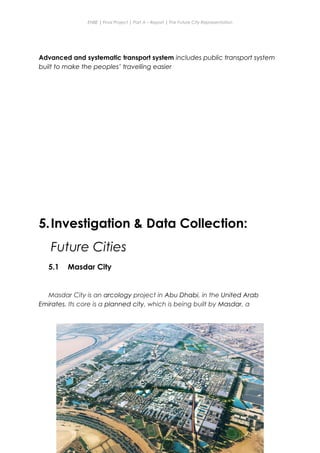 ENBE | Final Project | Part A – Report | The Future City Representation
Advanced and systematic transport system includes public transport system
built to make the peoples’ travelling easier
5.Investigation & Data Collection:
Future Cities
5.1 Masdar City
Masdar City is an arcology project in Abu Dhabi, in the United Arab
Emirates. Its core is a planned city, which is being built by Masdar, a
Nge Jia Chen | 0317738 | Group Mr. Fariz| FNBE Feb 2014 | Taylor’s University
31
 