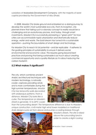 ENBE | Final Project | Part A – Report | The Future City Representation
subsidiary of Mubadala Development Company, with the majority of seed
capital provided by the Government of Abu Dhabi.
In 2008, Masdar City broke ground and embarked on a daring journey to
develop the world’s most sustainable eco-city. From its inception, city
planners knew that taking such a visionary concept to reality would be a
challenging and an evolutionary process. And today, through smart
investments, Masdar City is successfully pioneering a “green print” for how
cities can accommodate rapid urbanization and dramatically reduce
energy, water and waste. The bold dream has turned into a sustainable
operation – pushing the boundaries of smart design and technology.
For Masdar City to reach its full potential – and be replicable - it adheres to
the guiding principles of sustainability to ensure it delivers social,
environmental and economic value. This requires going beyond best
practices and proving that being sustainable is as much about creating
commercial opportunity and a quality lifestyle as it is about reducing the
carbon footprint.
5.2 What makes it significant?
The city, which combines ancient
Arabic architectural techniques with
modern technology, is naturally
cooler, captures prevailing winds
and is more comfortable during the
high summer temperatures. Masdar
City has terracotta walls decorated
with arabesque patterns. From a
distance, Masdar City looks like a
cube. The temperature on Masdar's
streets is generally 15 to 20°C cooler
than the surrounding desert. The temperature difference is due to Masdar's
unique construction. A 45-meter high wind tower modelled on traditional
Arab designs sucks air from above and pushes a cooling breeze through
Masdar's streets. The site is raised
above the surrounding land in
order to create a slight cooling
Nge Jia Chen | 0317738 | Group Mr. Fariz| FNBE Feb 2014 | Taylor’s University
32
 
