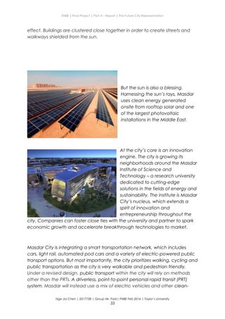ENBE | Final Project | Part A – Report | The Future City Representation
effect. Buildings are clustered close together in order to create streets and
walkways shielded from the sun.
But the sun is also a blessing.
Harnessing the sun’s rays, Masdar
uses clean energy generated
onsite from rooftop solar and one
of the largest photovoltaic
installations in the Middle East.
At the city’s core is an innovation
engine. The city is growing its
neighborhoods around the Masdar
Institute of Science and
Technology – a research university
dedicated to cutting-edge
solutions in the fields of energy and
sustainability. The institute is Masdar
City’s nucleus, which extends a
spirit of innovation and
entrepreneurship throughout the
city. Companies can foster close ties with the university and partner to spark
economic growth and accelerate breakthrough technologies to market.
Masdar City is integrating a smart transportation network, which includes
cars, light rail, automated pod cars and a variety of electric-powered public
transport options. But most importantly, the city prioritizes walking, cycling and
public transportation as the city is very walkable and pedestrian friendly.
Under a revised design, public transport within the city will rely on methods
other than the PRTs. A driverless, point-to-point personal rapid transit (PRT)
system. Masdar will instead use a mix of electric vehicles and other clean-
Nge Jia Chen | 0317738 | Group Mr. Fariz| FNBE Feb 2014 | Taylor’s University
33
 