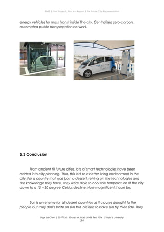 ENBE | Final Project | Part A – Report | The Future City Representation
energy vehicles for mass transit inside the city. Centralized zero-carbon,
automated public transportation network.
5.3 Conclusion
From ancient till future cities, lots of smart technologies have been
added into city planning. Thus, this led to a better living environment in the
city. For a country that was born a dessert, relying on the technologies and
the knowledge they have, they were able to cool the temperature of the city
down to a 15 – 20 degree Celsius decline. How magnificent it can be.
Sun is an enemy for all dessert countries as it causes drought to the
people but they don’t hate on sun but blessed to have sun by their side. They
Nge Jia Chen | 0317738 | Group Mr. Fariz| FNBE Feb 2014 | Taylor’s University
34
 