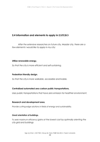 ENBE | Final Project | Part A – Report | The Future City Representation
5.4 Information and elements to apply in ESPERO
After the extensive researches on future city, Masdar city, there are a
few elements I would like to apply in my city:
Utilize renewable energy.
So that the city is more efficient and self-sustaining.
Pedestrian friendly design.
So that the city is more walkable, accessible and livable.
Centralized automated zero carbon public transportations.
Uses public transportations that have zero emission for healthier environment.
Research and development area.
Provide cutting-edge solutions in fields of energy and sustainability.
Great orientation of buildings.
To seek maximum efficiency gains at the lowest cost by optimally orienting the
city grid and buildings
Nge Jia Chen | 0317738 | Group Mr. Fariz| FNBE Feb 2014 | Taylor’s University
36
 