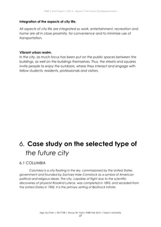 ENBE | Final Project | Part A – Report | The Future City Representation
Integration of the aspects of city life.
All aspects of city life are integrated so work, entertainment, recreation and
home are all in close proximity, for convenience and to minimize use of
transportation.
Vibrant urban realm.
In the city, as much focus has been put on the public spaces between the
buildings, as well on the buildings themselves. Thus, the streets and squares
invite people to enjoy the outdoors, where they interact and engage with
fellow students, residents, professionals and visitors.
6. Case study on the selected type of
the future city
6.1 COLUMBIA
Columbia is a city floating in the sky, commissioned by the United States
government and founded by Zachary Hale Comstock as a symbol of American
political and religious ideals. The city, capable of flight due to the scientific
discoveries of physicist Rosalind Lutece, was completed in 1893, and seceded from
the United States in 1902. It is the primary setting of BioShock Infinite.
Nge Jia Chen | 0317738 | Group Mr. Fariz| FNBE Feb 2014 | Taylor’s University
37
 