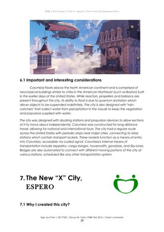 ENBE | Final Project | Part A – Report | The Future City Representation
6.1 Important and interesting considerations
Columbia floats above the North American continent and is comprised of
neoclassical buildings similar to cities in the American Northeast (such as Boston) built
in the earlier days of the United States. While reactors, propellers and balloons are
present throughout the city, its ability to float is due to quantum levitation which
allows objects to be suspended indefinitely. The city is also designed with "rain-
catchers" that collect water from precipitation in the clouds to keep the vegetation
and populace supplied with water.
The city was designed with docking stations and propulsion devices to allow sections
of it to move about independently. Columbia was constructed for long distance
travel, allowing for national and international tours. The city had a regular route
across the United States with periodic stops near major cities, connecting to relay
stations which contain transport rockets. These rockets function as a means of entry
into Columbia, accessible via coded signal. Columbia's internal means of
transportation include zeppelins, cargo barges, hovercrafts, gondolas, and Sky-Lines.
Bridges are also automated to connect with different moving portions of the city at
various stations, scheduled like any other transportation system.
7. The New “X” City,
ESPERO
7.1 Why I created this city?
Nge Jia Chen | 0317738 | Group Mr. Fariz| FNBE Feb 2014 | Taylor’s University
38
 