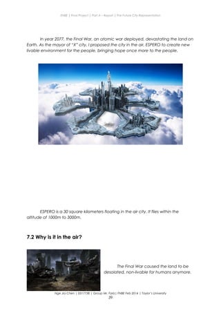 ENBE | Final Project | Part A – Report | The Future City Representation
In year 2077, the Final War, an atomic war deployed, devastating the land on
Earth. As the mayor of “X” city, I proposed the city in the air, ESPERO to create new
livable environment for the people, bringing hope once more to the people.
ESPERO is a 30 square kilometers floating in the air city. It flies within the
altitude of 1000m to 3000m.
7.2 Why is it in the air?
The Final War caused the land to be
desolated, non-livable for humans anymore.
Nge Jia Chen | 0317738 | Group Mr. Fariz| FNBE Feb 2014 | Taylor’s University
39
 