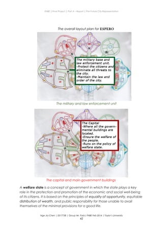 ENBE | Final Project | Part A – Report | The Future City Representation
The overall layout plan for ESPERO
The military and law enforcement unit
The capital and main government buildings
A welfare state is a concept of government in which the state plays a key
role in the protection and promotion of the economic and social well-being
of its citizens. It is based on the principles of equality of opportunity, equitable
distribution of wealth, and public responsibility for those unable to avail
themselves of the minimal provisions for a good life.
Nge Jia Chen | 0317738 | Group Mr. Fariz| FNBE Feb 2014 | Taylor’s University
42
 