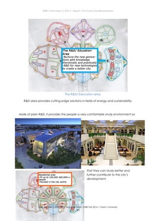ENBE | Final Project | Part A – Report | The Future City Representation
The R&D/ Education area
R&D area provides cutting-edge solutions in fields of energy and sustainability.
Aside of plain R&D, it provides the people a very comfortable study environment so
that they can study better and
further contribute to the city’s
development.
Nge Jia Chen | 0317738 | Group Mr. Fariz| FNBE Feb 2014 | Taylor’s University
45
 