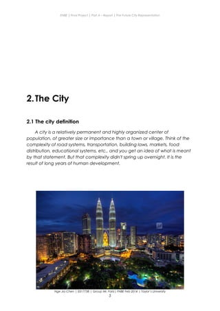 ENBE | Final Project | Part A – Report | The Future City Representation
2.The City
2.1 The city definition
A city is a relatively permanent and highly organized center of
population, of greater size or importance than a town or village. Think of the
complexity of road systems, transportation, building laws, markets, food
distribution, educational systems, etc., and you get an idea of what is meant
by that statement. But that complexity didn't spring up overnight. It is the
result of long years of human development.
Nge Jia Chen | 0317738 | Group Mr. Fariz| FNBE Feb 2014 | Taylor’s University
5
 