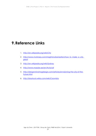 ENBE | Final Project | Part A – Report | The Future City Representation
9.Reference Links
1. http://en.wikipedia.org/wiki/City
2. http://www.mckinsey.com/insights/urbanization/how_to_make_a_city_
great
3. http://en.wikipedia.org/wiki/Sydney
4. http://www.masdar.ae/en/#city/all
5. http://designmind.frogdesign.com/articles/envisioning-the-city-of-the-
future.html
6. http://bioshock.wikia.com/wiki/Columbia
Nge Jia Chen | 0317738 | Group Mr. Fariz| FNBE Feb 2014 | Taylor’s University
51
 