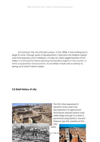 ENBE | Final Project | Part A – Report | The Future City Representation
For instance, the city of Kuala Lumpur, in the 1850s, it was nothing but a
large tin mine. Through years of development, it became the federal capital
and most populous city in Malaysia. It is also an urban agglomeration of 6.9
million. It is among the fastest growing metropolitan regions in the country, in
terms of population and economy. In a nutshell, it took over a century to
spring up to what it seems today.
2.2 Brief history of city
The first cities appeared in
Neolithic times when the
development of agricultural
techniques assured surplus crop
yields large enough to sustain a
permanent populations. Ancient
Greece saw the creation of the
city-
state,
Nge Jia Chen | 0317738 | Group Mr. Fariz| FNBE Feb 2014 | Taylor’s University
6
 