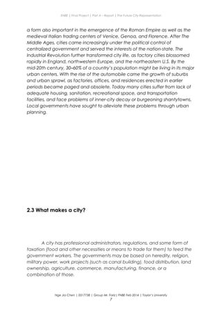 ENBE | Final Project | Part A – Report | The Future City Representation
a form also important in the emergence of the Roman Empire as well as the
medieval Italian trading centers of Venice, Genoa, and Florence. After The
Middle Ages, cities came increasingly under the political control of
centralized government and served the interests of the nation-state. The
Industrial Revolution further transformed city life, as factory cities blossomed
rapidly in England, northwestern Europe, and the northeastern U.S. By the
mid-20th century, 30–60% of a country’s population might be living in its major
urban centers. With the rise of the automobile came the growth of suburbs
and urban sprawl, as factories, offices, and residences erected in earlier
periods became paged and obsolete. Today many cities suffer from lack of
adequate housing, sanitation, recreational space, and transportation
facilities, and face problems of inner-city decay or burgeoning shantytowns.
Local governments have sought to alleviate these problems through urban
planning.
2.3 What makes a city?
A city has professional administrators, regulations, and some form of
taxation (food and other necessities or means to trade for them) to feed the
government workers. The governments may be based on heredity, religion,
military power, work projects (such as canal building), food distribution, land
ownership, agriculture, commerce, manufacturing, finance, or a
combination of those.
Nge Jia Chen | 0317738 | Group Mr. Fariz| FNBE Feb 2014 | Taylor’s University
7
 