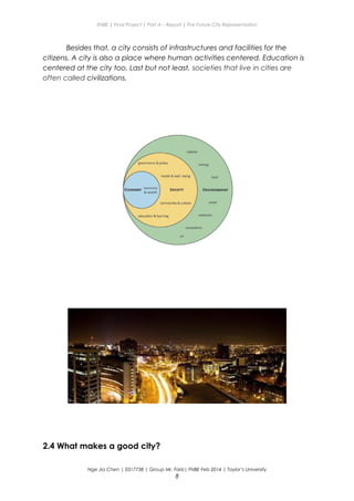ENBE | Final Project | Part A – Report | The Future City Representation
Besides that, a city consists of infrastructures and facilities for the
citizens. A city is also a place where human activities centered. Education is
centered at the city too. Last but not least, societies that live in cities are
often called civilizations.
2.4 What makes a good city?
Nge Jia Chen | 0317738 | Group Mr. Fariz| FNBE Feb 2014 | Taylor’s University
8
 