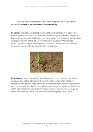 ENBE | Final Project | Part A – Report | The Future City Representation
Now we know what a city is, but what is a good city? A good city
achieves resilience, inclusiveness and authenticity.
Resilience focuses on adaptability, flexibility and balance. It is about the
ability of a city to ‘invent’ or ‘re-invent’ itself through shocks and stresses to
harmoniously accommodate old and new values and to adapt the functions
and requirements of the city. It illustrate a city’s capacity to balance
continuity with change, heritage and innovation, natural spaces and the
urban environment to the benefit of its inhabitants.
Inclusiveness is about creating social integration and cohesion. Inclusive
cities are open for participation from the widest range of civil society,
irrespective to gender, age, ethnicity, cultural heritage, beliefs, religions and
economic status. Inhabitants should have equal opportunities to participate
in the activities of the city. Inclusiveness enhances community feelings, the
sense of ownership to the city, the sense of belonging to that place.
Nge Jia Chen | 0317738 | Group Mr. Fariz| FNBE Feb 2014 | Taylor’s University
9
 