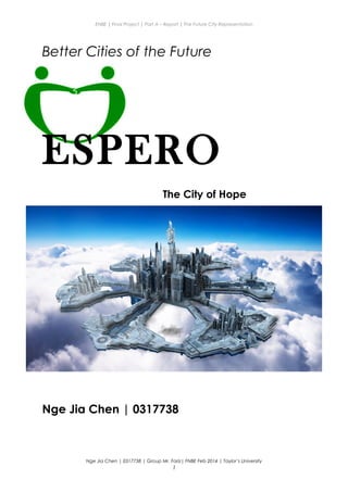 ENBE | Final Project | Part A – Report | The Future City Representation
Better Cities of the Future
ESPERO
The City of Hope
Nge Jia Chen | 0317738
Nge Jia Chen | 0317738 | Group Mr. Fariz| FNBE Feb 2014 | Taylor’s University
1
 