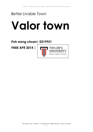 ENBE | Final Project | Part A – Report | The Better Livable Town Representation
Better Livable Town
Valor town
Poh weng chuan| 0319951
FNBE APR 2014 |
Poh weng chuan | 0319951 | ms delliya zain| FNBE APR 2014 | Taylor’s University
1
 